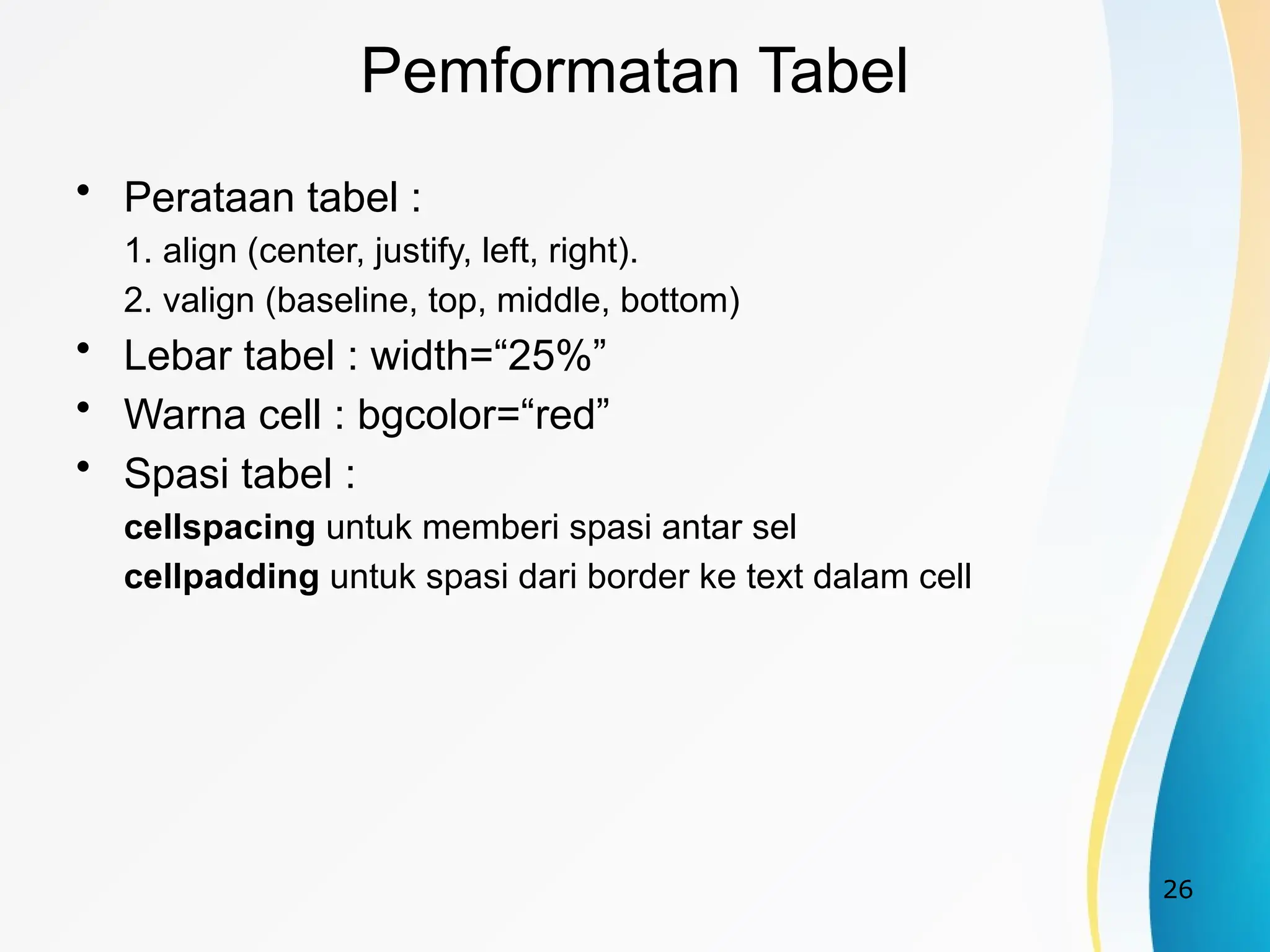26
Pemformatan Tabel
• Perataan tabel :
1. align (center, justify, left, right).
2. valign (baseline, top, middle, bottom)
• Lebar tabel : width=“25%”
• Warna cell : bgcolor=“red”
• Spasi tabel :
cellspacing untuk memberi spasi antar sel
cellpadding untuk spasi dari border ke text dalam cell
 
