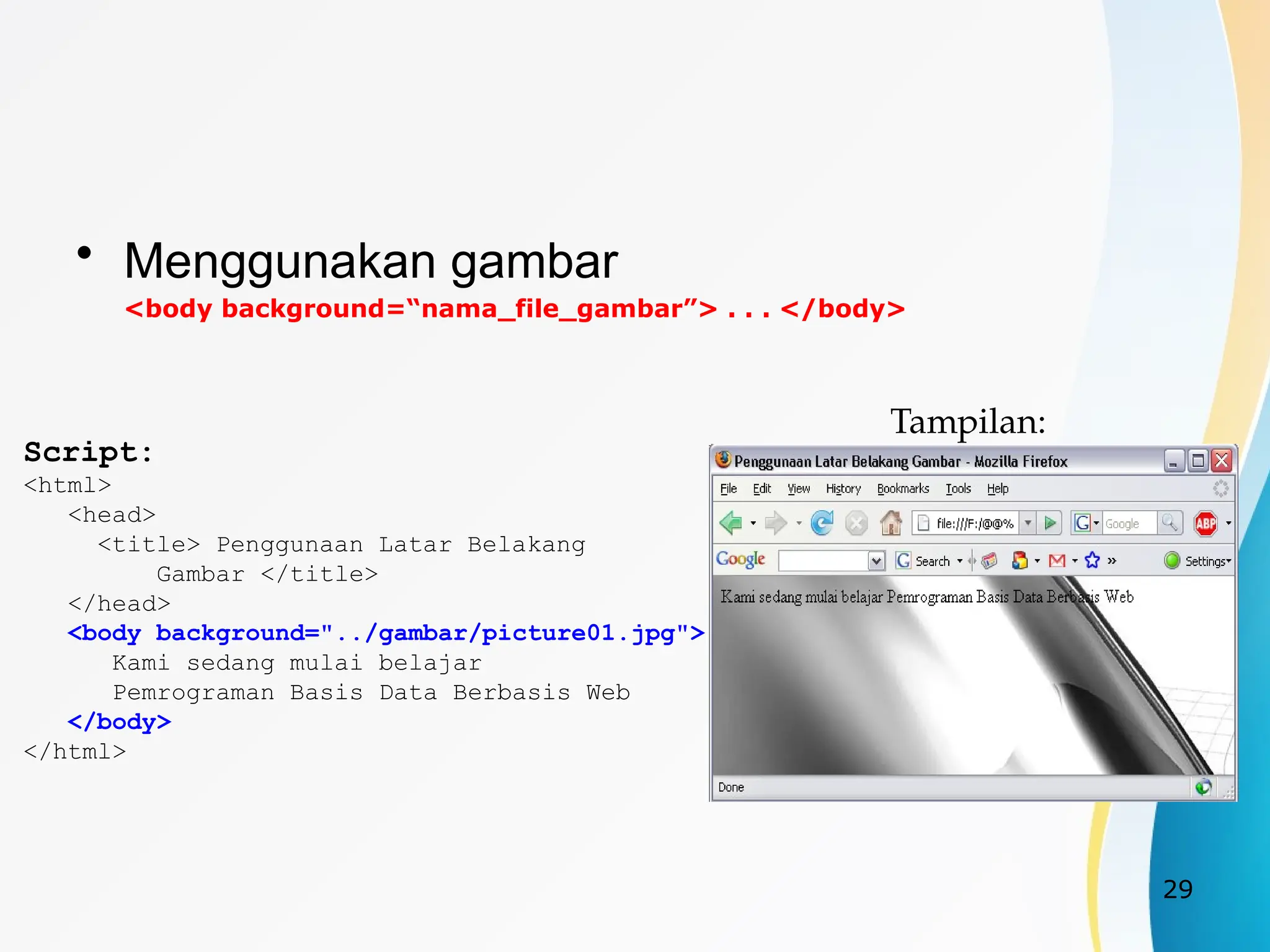 29
• Menggunakan gambar
<body background=“nama_file_gambar”> . . . </body>
Script:
<html>
<head>
<title> Penggunaan Latar Belakang
Gambar </title>
</head>
<body background="../gambar/picture01.jpg">
Kami sedang mulai belajar
Pemrograman Basis Data Berbasis Web
</body>
</html>
Tampilan:
 