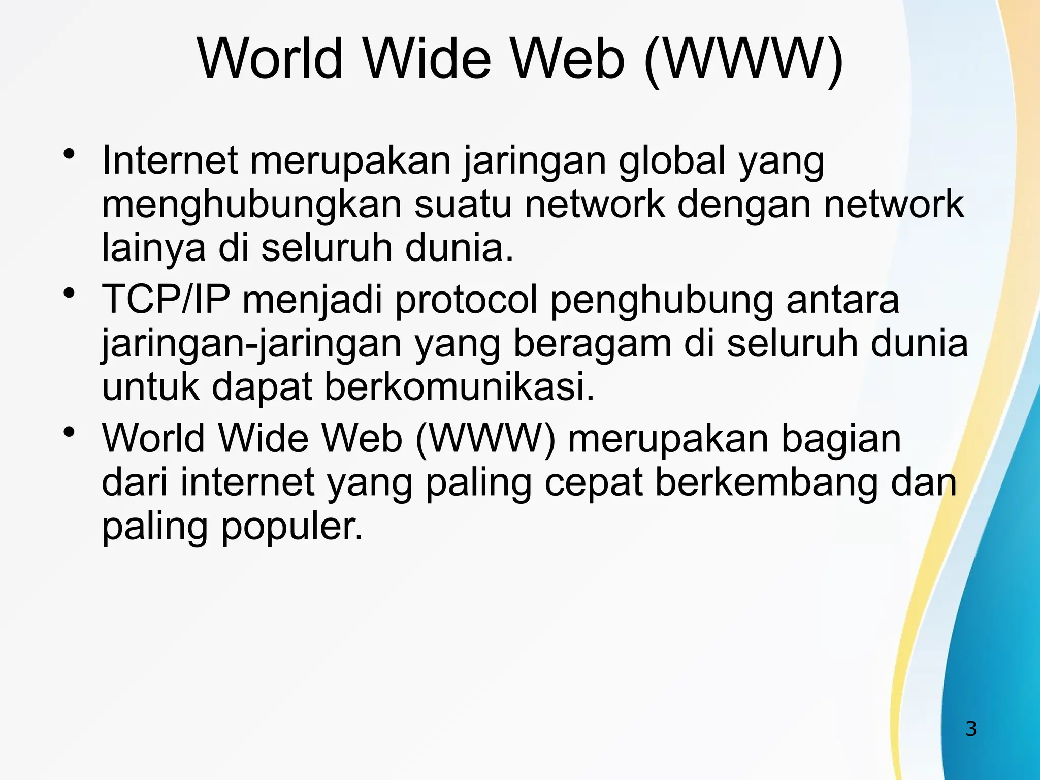 3
World Wide Web (WWW)
• Internet merupakan jaringan global yang
menghubungkan suatu network dengan network
lainya di seluruh dunia.
• TCP/IP menjadi protocol penghubung antara
jaringan-jaringan yang beragam di seluruh dunia
untuk dapat berkomunikasi.
• World Wide Web (WWW) merupakan bagian
dari internet yang paling cepat berkembang dan
paling populer.
 