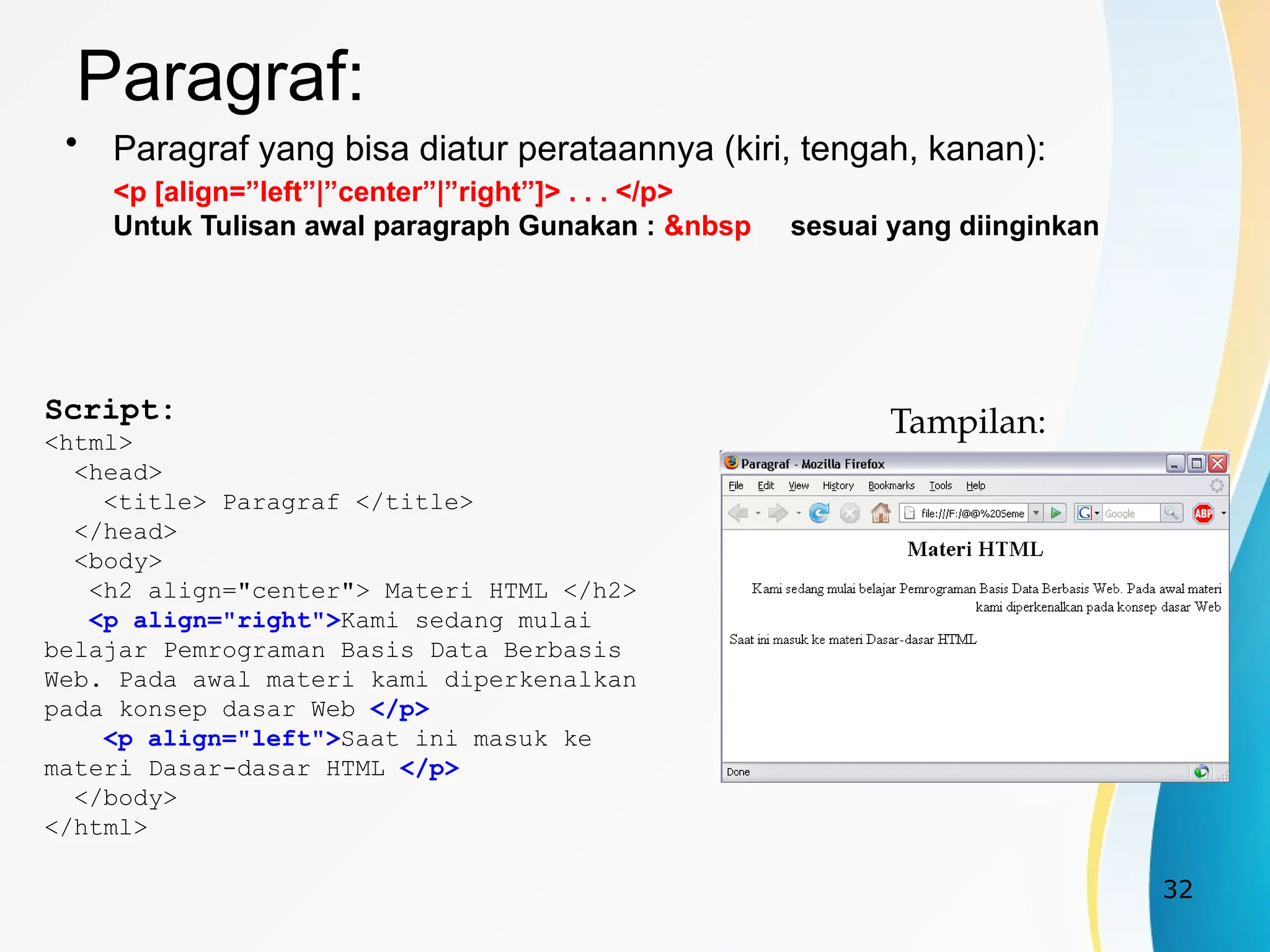 32
Paragraf:
• Paragraf yang bisa diatur perataannya (kiri, tengah, kanan):
<p [align=”left”|”center”|”right”]> . . . </p>
Untuk Tulisan awal paragraph Gunakan : &nbsp sesuai yang diinginkan
Script:
<html>
<head>
<title> Paragraf </title>
</head>
<body>
<h2 align="center"> Materi HTML </h2>
<p align="right">Kami sedang mulai
belajar Pemrograman Basis Data Berbasis
Web. Pada awal materi kami diperkenalkan
pada konsep dasar Web </p>
<p align="left">Saat ini masuk ke
materi Dasar-dasar HTML </p>
</body>
</html>
Tampilan:
 