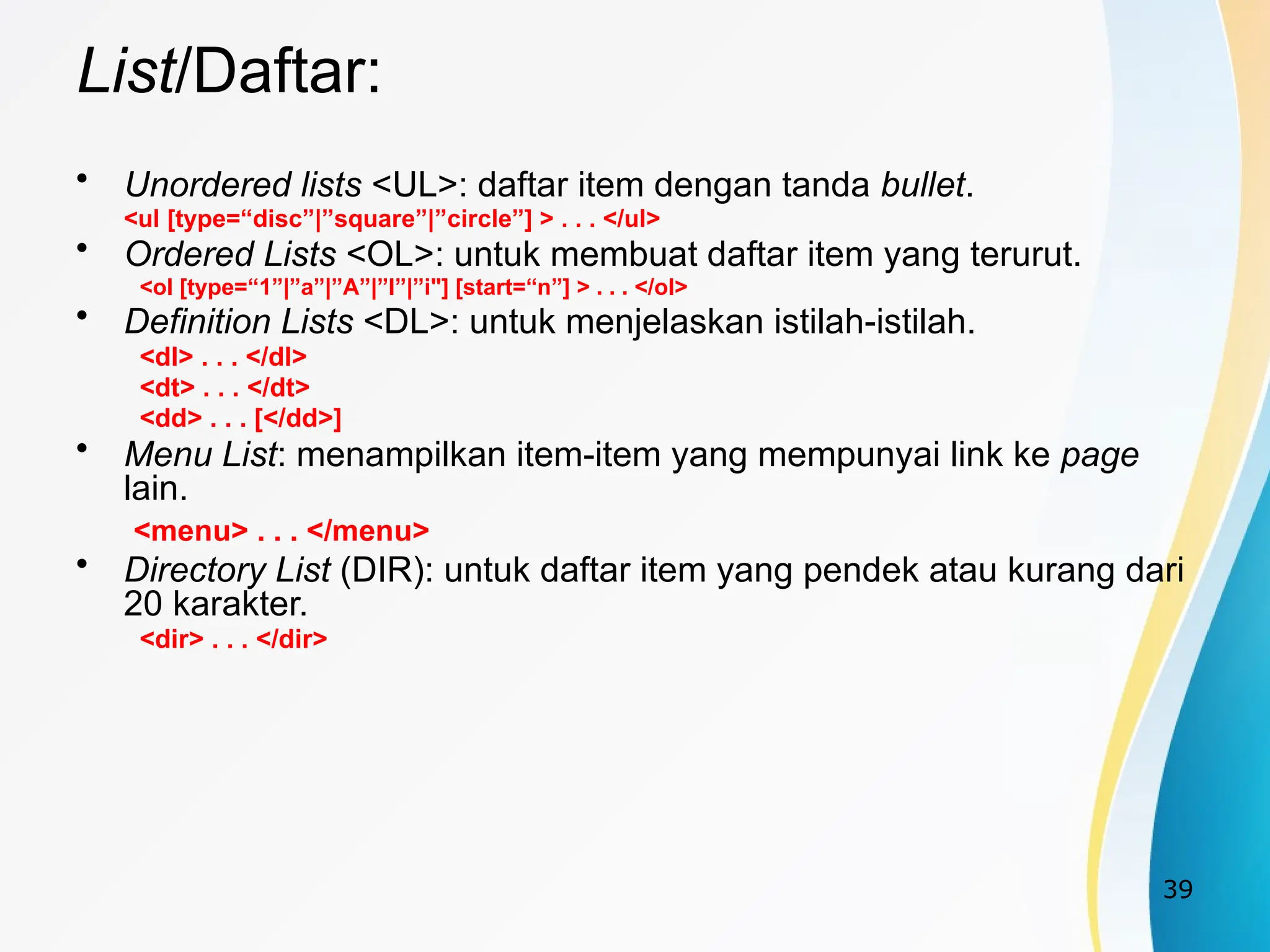 39
List/Daftar:
• Unordered lists <UL>: daftar item dengan tanda bullet.
<ul [type=“disc”|”square”|”circle”] > . . . </ul>
• Ordered Lists <OL>: untuk membuat daftar item yang terurut.
<ol [type=“1”|”a”|”A”|”I”|”i"] [start=“n”] > . . . </ol>
• Definition Lists <DL>: untuk menjelaskan istilah-istilah.
<dl> . . . </dl>
<dt> . . . </dt>
<dd> . . . [</dd>]
• Menu List: menampilkan item-item yang mempunyai link ke page
lain.
<menu> . . . </menu>
• Directory List (DIR): untuk daftar item yang pendek atau kurang dari
20 karakter.
<dir> . . . </dir>
 