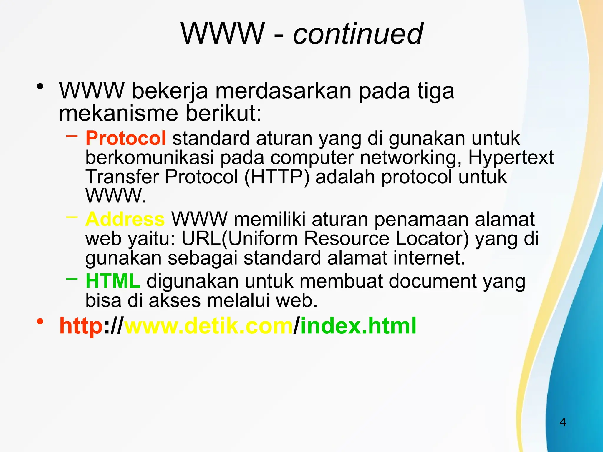 4
WWW - continued
• WWW bekerja merdasarkan pada tiga
mekanisme berikut:
– Protocol standard aturan yang di gunakan untuk
berkomunikasi pada computer networking, Hypertext
Transfer Protocol (HTTP) adalah protocol untuk
WWW.
– Address WWW memiliki aturan penamaan alamat
web yaitu: URL(Uniform Resource Locator) yang di
gunakan sebagai standard alamat internet.
– HTML digunakan untuk membuat document yang
bisa di akses melalui web.
• http://www.detik.com/index.html
 