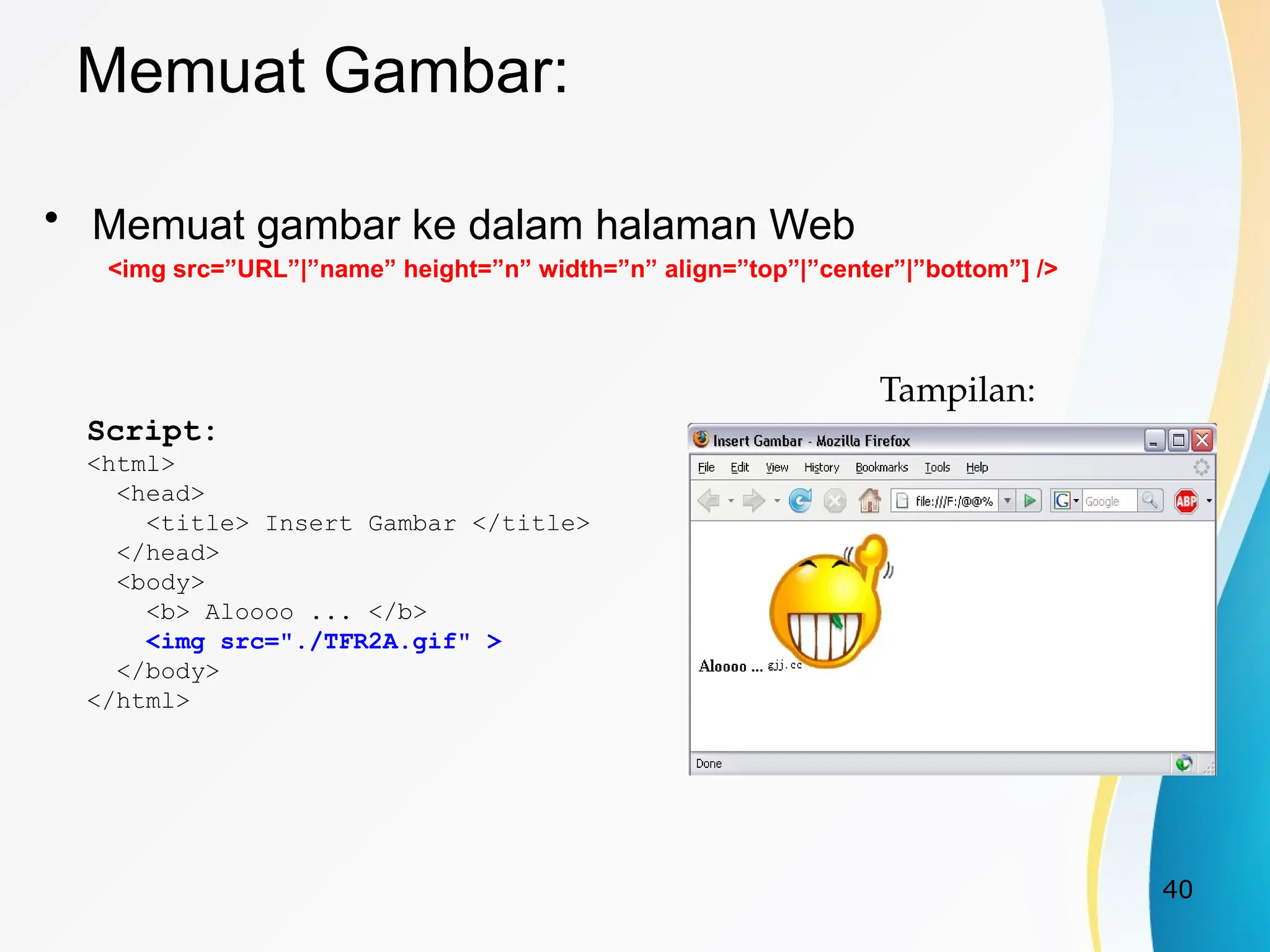 40
Memuat Gambar:
• Memuat gambar ke dalam halaman Web
<img src=”URL”|”name” height=”n” width=”n” align=”top”|”center”|”bottom”] />
Script:
<html>
<head>
<title> Insert Gambar </title>
</head>
<body>
<b> Aloooo ... </b>
<img src="./TFR2A.gif" >
</body>
</html>
Tampilan:
 