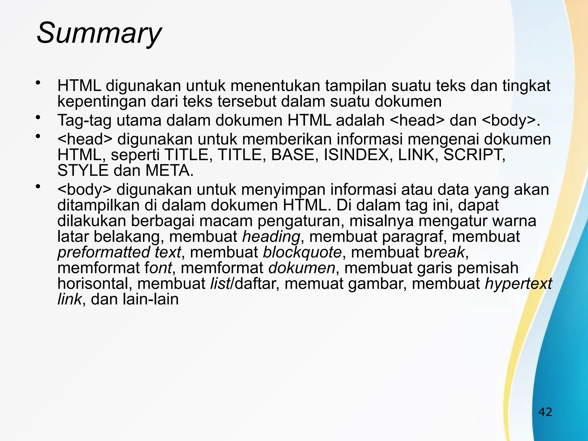 42
Summary
• HTML digunakan untuk menentukan tampilan suatu teks dan tingkat
kepentingan dari teks tersebut dalam suatu dokumen
• Tag-tag utama dalam dokumen HTML adalah <head> dan <body>.
• <head> digunakan untuk memberikan informasi mengenai dokumen
HTML, seperti TITLE, TITLE, BASE, ISINDEX, LINK, SCRIPT,
STYLE dan META.
• <body> digunakan untuk menyimpan informasi atau data yang akan
ditampilkan di dalam dokumen HTML. Di dalam tag ini, dapat
dilakukan berbagai macam pengaturan, misalnya mengatur warna
latar belakang, membuat heading, membuat paragraf, membuat
preformatted text, membuat blockquote, membuat break,
memformat font, memformat dokumen, membuat garis pemisah
horisontal, membuat list/daftar, memuat gambar, membuat hypertext
link, dan lain-lain
 