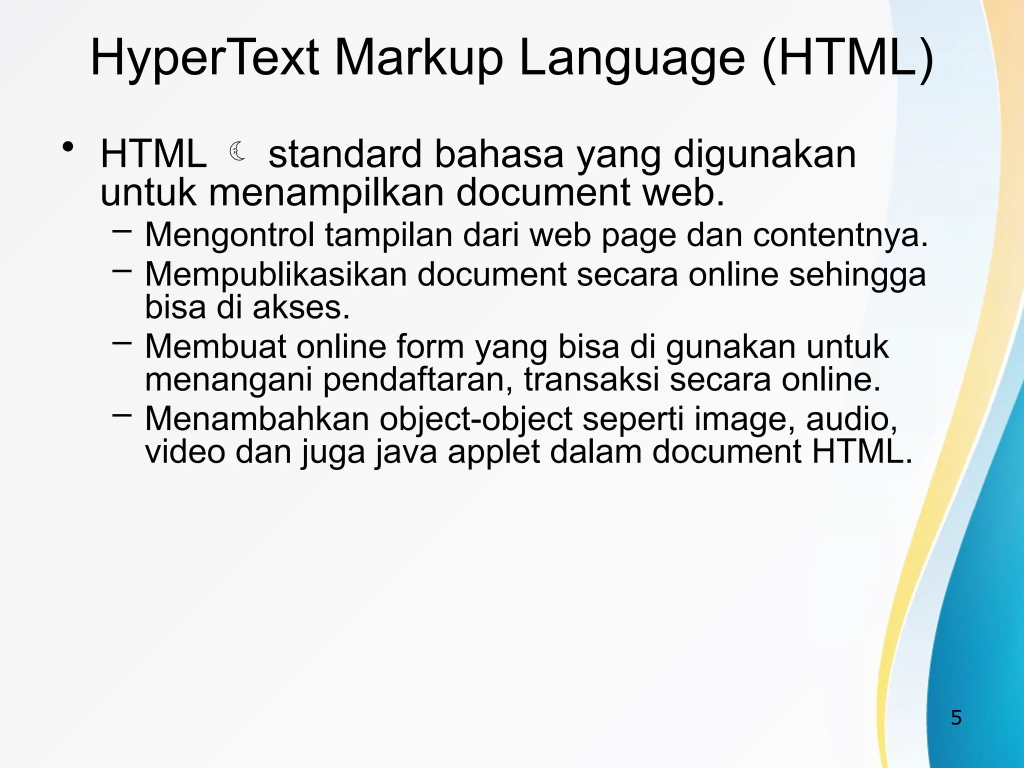 5
HyperText Markup Language (HTML)
• HTML  standard bahasa yang digunakan
untuk menampilkan document web.
– Mengontrol tampilan dari web page dan contentnya.
– Mempublikasikan document secara online sehingga
bisa di akses.
– Membuat online form yang bisa di gunakan untuk
menangani pendaftaran, transaksi secara online.
– Menambahkan object-object seperti image, audio,
video dan juga java applet dalam document HTML.
 