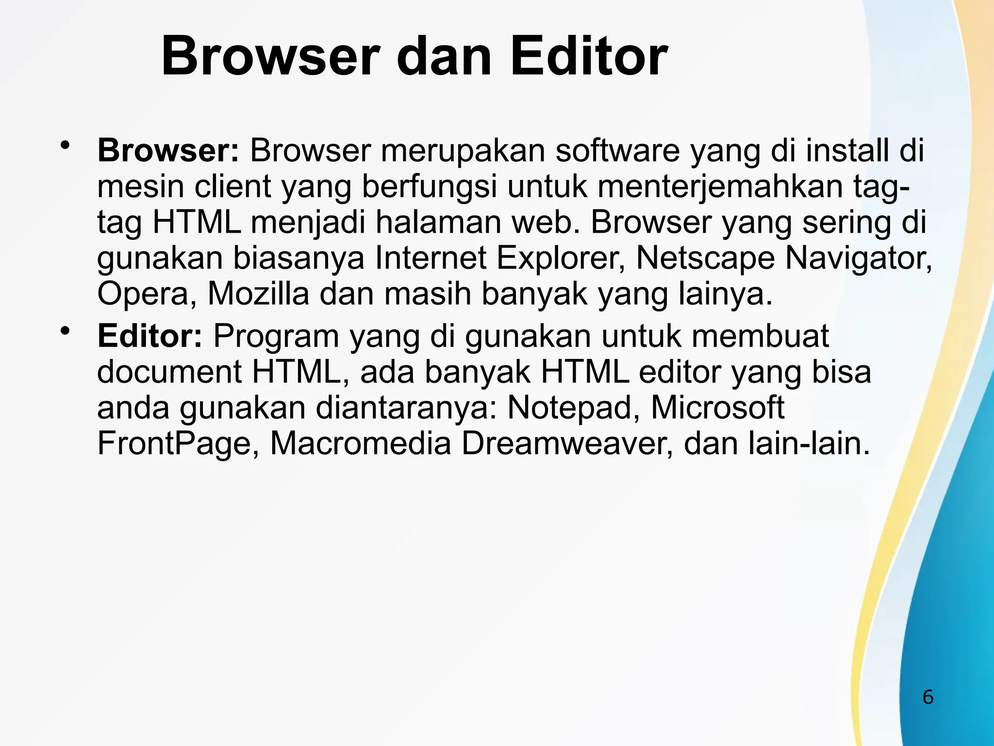 6
Browser dan Editor
• Browser: Browser merupakan software yang di install di
mesin client yang berfungsi untuk menterjemahkan tag-
tag HTML menjadi halaman web. Browser yang sering di
gunakan biasanya Internet Explorer, Netscape Navigator,
Opera, Mozilla dan masih banyak yang lainya.
• Editor: Program yang di gunakan untuk membuat
document HTML, ada banyak HTML editor yang bisa
anda gunakan diantaranya: Notepad, Microsoft
FrontPage, Macromedia Dreamweaver, dan lain-lain.
 