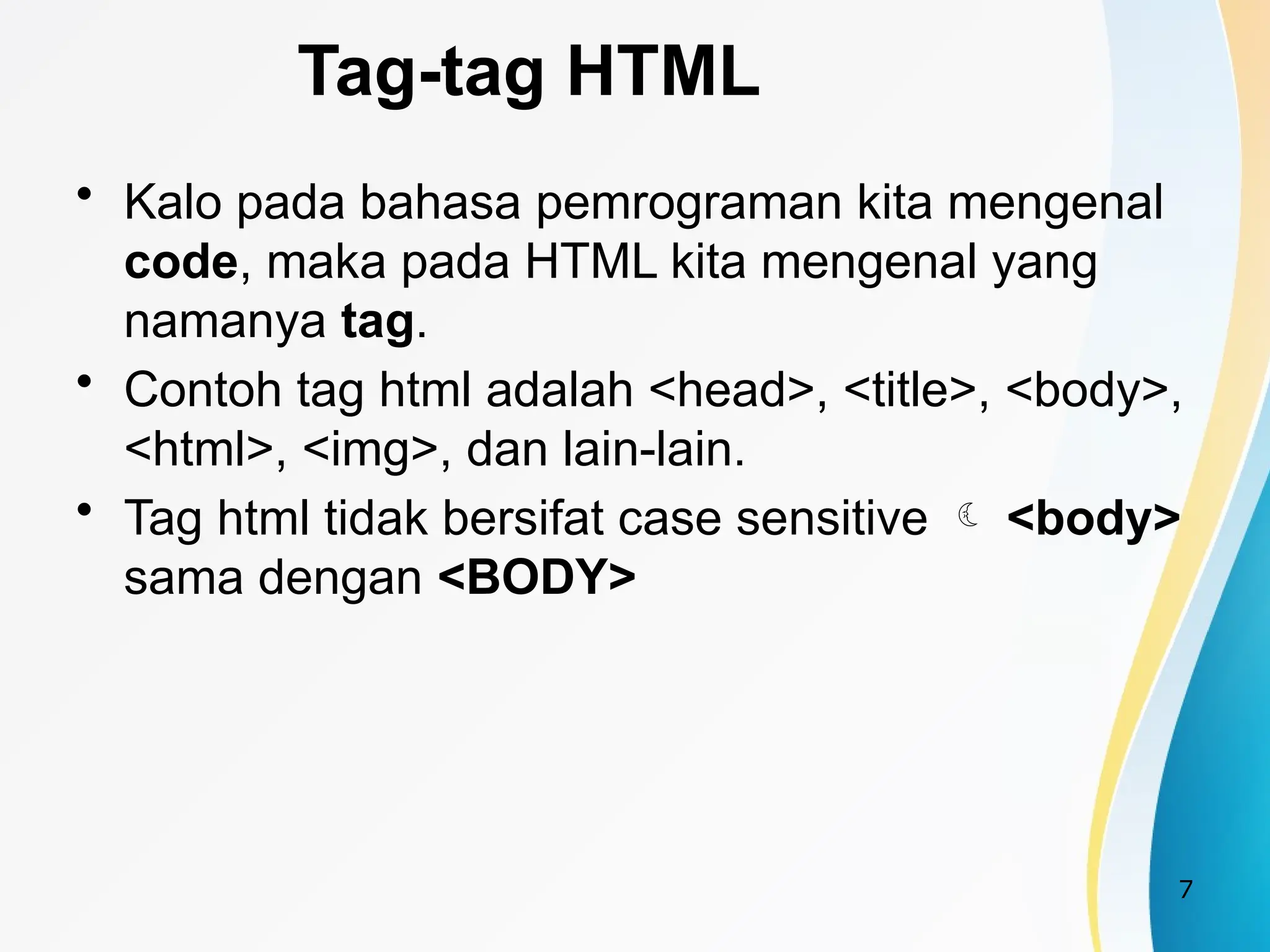 7
Tag-tag HTML
• Kalo pada bahasa pemrograman kita mengenal
code, maka pada HTML kita mengenal yang
namanya tag.
• Contoh tag html adalah <head>, <title>, <body>,
<html>, <img>, dan lain-lain.
• Tag html tidak bersifat case sensitive  <body>
sama dengan <BODY>
 