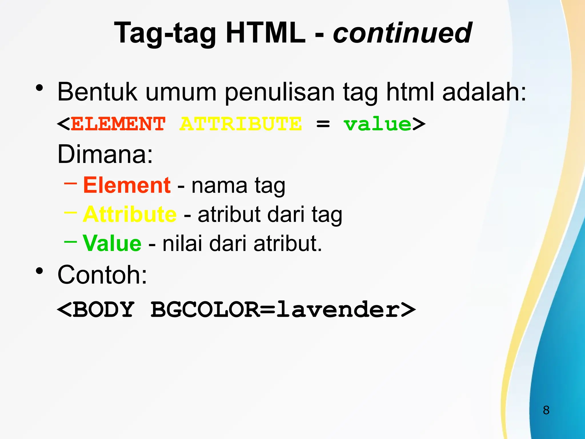 8
Tag-tag HTML - continued
• Bentuk umum penulisan tag html adalah:
<ELEMENT ATTRIBUTE = value>
Dimana:
– Element - nama tag
– Attribute - atribut dari tag
– Value - nilai dari atribut.
• Contoh:
<BODY BGCOLOR=lavender>
 