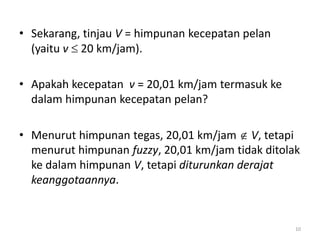 • Sekarang, tinjau V = himpunan kecepatan pelan
(yaitu v  20 km/jam).
• Apakah kecepatan v = 20,01 km/jam termasuk ke
dalam himpunan kecepatan pelan?
• Menurut himpunan tegas, 20,01 km/jam  V, tetapi
menurut himpunan fuzzy, 20,01 km/jam tidak ditolak
ke dalam himpunan V, tetapi diturunkan derajat
keanggotaannya.
10
 
