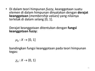 • Di dalam teori himpunan fuzzy, keanggotaan suatu
elemen di dalam himpunan dinyatakan dengan derajat
keanggotaan (membership values) yang nilainya
terletak di dalam selang [0, 1].
Derajat keanggotaan ditentukan dengan fungsi
keanggotaan fuzzy:
A : X  [0, 1]
bandingkan fungsi keanggotaan pada teori himpunan
tegas:
A : X  {0, 1}
11
 