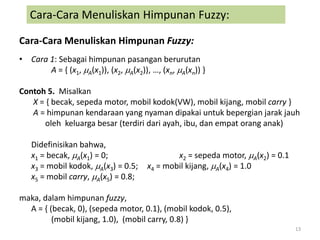 Cara-Cara Menuliskan Himpunan Fuzzy:
• Cara 1: Sebagai himpunan pasangan berurutan
A = { (x1, A(x1)), (x2, A(x2)), …, (xn, A(xn)) }
Contoh 5. Misalkan
X = { becak, sepeda motor, mobil kodok(VW), mobil kijang, mobil carry }
A = himpunan kendaraan yang nyaman dipakai untuk bepergian jarak jauh
oleh keluarga besar (terdiri dari ayah, ibu, dan empat orang anak)
Didefinisikan bahwa,
x1 = becak, A(x1) = 0; x2 = sepeda motor, A(x2) = 0.1
x3 = mobil kodok, A(x3) = 0.5; x4 = mobil kijang, A(x4) = 1.0
x5 = mobil carry, A(x5) = 0.8;
maka, dalam himpunan fuzzy,
A = { (becak, 0), (sepeda motor, 0.1), (mobil kodok, 0.5),
(mobil kijang, 1.0), (mobil carry, 0.8) }
13
Cara-Cara Menuliskan Himpunan Fuzzy:
 
