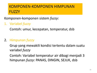 Komponen-komponen sistem fuzzy:
1. Variabel fuzzy
Contoh: umur, kecepatan, temperatur, dsb
2. Himpunan fuzzy
Grup yang mewakili kondisi tertentu dalam suatu
variabel fuzzy
Contoh: Variabel temperatur air dibagi menjadi 3
himpunan fuzzy: PANAS, DINGIN, SEJUK, dsb
18
KOMPONEN-KOMPONEN HIMPUNAN
FUZZY
 
