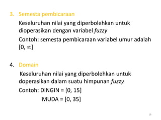 3. Semesta pembicaraan
Keseluruhan nilai yang diperbolehkan untuk
dioperasikan dengan variabel fuzzy
Contoh: semesta pembicaraan variabel umur adalah
[0, ]
4. Domain
Keseluruhan nilai yang diperbolehkan untuk
doperasikan dalam suatu himpunan fuzzy
Contoh: DINGIN = [0, 15]
MUDA = [0, 35]
19
 