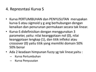 4. Represntasi Kurva S
• Kurva PERTUMBUHAN dan PENYUSUTAN merupakan
kurva-S atau sigmoid y g ang berhubungan dengan
kenaikan dan penurunan permukaan secara tak linear.
• Kurva-S didefinisikan dengan menggunakan 3
parameter, yaitu: nilai keanggotaan nol (0), nilai
keanggotaan lengkap (1), dan titik infleksi atau
crossover (0) yaitu titik yang memiliki domain 50%
50% benar
• Ada 2 keadaan himpunan fuzzy yg tak linear,yaitu :
– Kurva Pertumbuhan
– Kurva Penyusutan
 