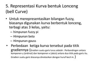 5. Representasi Kurva bentuk Lonceng
(bell Curve)
• Untuk merepresentasikan bilangan fuzzy,
biasanya digunakan kurva berbentuk lonceng,
terbagi atas 3 kelas, yaitu:
– himpunan fuzzy pi
– Himpunan beta
– Himpunan gauss
• Perbedaan ketiga kurva tersebut pada titik
gradiennya (Gradien suatu garis lurus adalah : Perbandingan antara
komponen y (ordinat) dan komponen x (absis) antara dua titik pada garis itu.
Gradien suatu garis biasanya dinotasikan dengan huruf kecil m. )
 