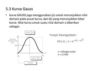5.3 Kurva Gauss
• kurva GAUSS juga menggunakan (γ) untuk menunjukkan nilai
domain pada pusat kurva, dan (k) yang menunjukkan lebar
kurva. Nilai kurva untuk suatu nilai domain x diberikan
sebagai:
e = bilangan eulier
e = 2,7182.
 
