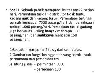 • Soal 7. Sebuah pabrik memproduksi tas anak2 setiap
hari. Permintaan tas dari distributor tidak tentu,
kadang naik dan kadang turun. Permintaan tertinggi
pernah mencapai 7500 pasang/hari, dan permintaan
terkecil 1000 pasang/hari. Persediaan tas di gudang
juga bervariasi. Paling banyak mencapai 500
pasang/hari, dan sedikitnya mencapai 150
pasang/hari.
1)Sebutkan komponen2 fuzzy dari soal diatas.
2)Gambarkan fungsi keanggotaan yang cocok untuk
permintaan dan persediaan tas
3) Hitung  dari - permintaan 5000
- persediaan 100 38
 