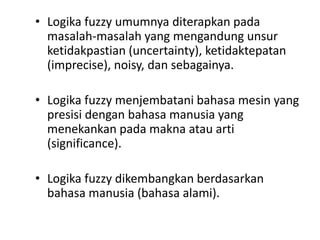 • Logika fuzzy umumnya diterapkan pada
masalah-masalah yang mengandung unsur
ketidakpastian (uncertainty), ketidaktepatan
(imprecise), noisy, dan sebagainya.
• Logika fuzzy menjembatani bahasa mesin yang
presisi dengan bahasa manusia yang
menekankan pada makna atau arti
(significance).
• Logika fuzzy dikembangkan berdasarkan
bahasa manusia (bahasa alami).
 
