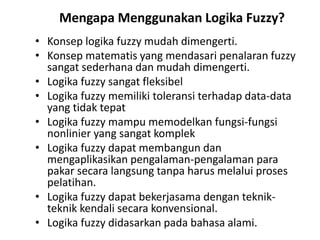 Mengapa Menggunakan Logika Fuzzy?
• Konsep logika fuzzy mudah dimengerti.
• Konsep matematis yang mendasari penalaran fuzzy
sangat sederhana dan mudah dimengerti.
• Logika fuzzy sangat fleksibel
• Logika fuzzy memiliki toleransi terhadap data-data
yang tidak tepat
• Logika fuzzy mampu memodelkan fungsi-fungsi
nonlinier yang sangat komplek
• Logika fuzzy dapat membangun dan
mengaplikasikan pengalaman-pengalaman para
pakar secara langsung tanpa harus melalui proses
pelatihan.
• Logika fuzzy dapat bekerjasama dengan teknik-
teknik kendali secara konvensional.
• Logika fuzzy didasarkan pada bahasa alami.
 