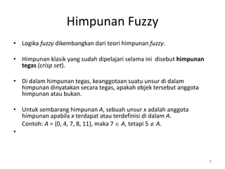 Himpunan Fuzzy
• Logika fuzzy dikembangkan dari teori himpunan fuzzy.
• Himpunan klasik yang sudah dipelajari selama ini disebut himpunan
tegas (crisp set).
• Di dalam himpunan tegas, keanggotaan suatu unsur di dalam
himpunan dinyatakan secara tegas, apakah objek tersebut anggota
himpunan atau bukan.
• Untuk sembarang himpunan A, sebuah unsur x adalah anggota
himpunan apabila x terdapat atau terdefinisi di dalam A.
Contoh: A = {0, 4, 7, 8, 11}, maka 7  A, tetapi 5  A.
•
8
 