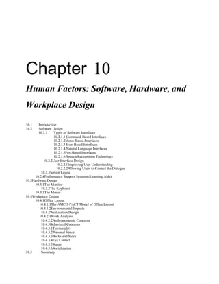 Chapter 10
Human Factors: Software, Hardware, and
Workplace Design
10.1    Introduction
10.2    Software Design
        10.2.1     Types of Software Interfaces
                   10.2.1.1 Command-Based Interfaces
                   10.2.1.2Menu-Based Interfaces
                   10.2.1.3 Icon-Based Interfaces
                   10.2.1.4 Natural Language Interfaces
                   10.2.1.5Pen-Based Interfaces
                   10.2.1.6 Speech Recognition Technology
            10.2.2User Interface Design
                    10.2.2.1Improving User Understanding
                    10.2.2.2Allowing Users to Control the Dialogue
          10.2.3Screen Layout
      10.2.4Performance Support Systems (Learning Aids)
10.3Hardware Design
      10.3.1The Monitor
          10.3.2The Keyboard
      10.3.3The Mouse
10.4Workplace Design
      10.4.1Office Layout
         10.4.1.1The AMCO-PACT Model of Office Layout
         10.4.1.2Environmental Impacts
          10.4.2Workstation Design
         10.4.2.1Work Analysis
          10.4.2.2Anthropometric Concerns
          10.4.3Behavioral Concerns
          10.4.3.1Territoriality
          10.4.3.2Personal Space
          10.4.3.3Backs and Sides
          10.4.3.4Eye Contact
          10.4.3.5Status
          10.4.3.6Socialization
10.5      Summary
 
