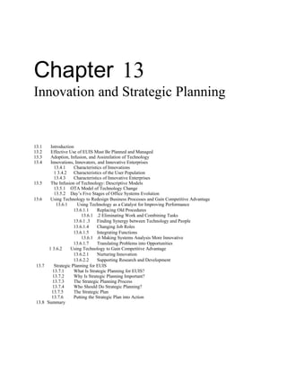 Chapter 13
Innovation and Strategic Planning


13.1    Introduction
13.2    Effective Use of EUIS Must Be Planned and Managed
13.3    Adoption, Infusion, and Assimilation of Technology
13.4    Innovations, Innovators, and Innovative Enterprises
          13.4.1     Characteristics of Innovations
          1 3.4.2    Characteristics of the User Population
          13.4.3     Characteristics of Innovative Enterprises
13.5    The Infusion of Technology: Descriptive Models
          13.5.1 OTA Model of Technology Change
          13.5.2 Day’s Five Stages of Office Systems Evolution
13.6    Using Technology to Redesign Business Processes and Gain Competitive Advantage
           13.6.1      Using Technology as a Catalyst for Improving Performance
                     13.6.1.1     Replacing Old Procedures
                         13.6.1 .2 Eliminating Work and Combining Tasks
                     13.6.1 .3 Finding Synergy between Technology and People
                     13.6.1.4     Changing Job Roles
                     13.6.1.5     Integrating Functions
                         13.6.1 .6 Making Systems Analysis More Innovative
                     13.6.1.7     Translating Problems into Opportunities
       1 3.6.2     Using Technology to Gain Competitive Advantage
                     13.6.2.1     Nurturing Innovation
                     13.6.2.2     Supporting Research and Development
 13.7     Strategic Planning for EUIS
         13.7.1      What Is Strategic Planning for EUIS?
         13.7.2      Why Is Strategic Planning Important?
         13.7.3      The Strategic Planning Process
         13.7.4      Who Should Do Strategic Planning?
         13.7.5      The Strategic Plan
         13.7.6      Putting the Strategic Plan into Action
 13.8 Summary
 