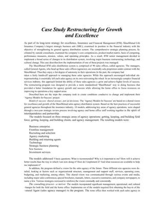 Case Study Restructuring for Growth
                            and Excellence
As part of its long-term strategy for excellence, Insurance and Financial Management (IFM), MassMutual Life
Insurance Company’s largest strategic business unit (SBU), examined its position in the financial industry with the
objective of strengthening its general agency distribution system. The comprehensive strategic planning process, fa-
cilitated by outside consultants, examined the company’s core competencies, product/market matrix, basis of competing,
performance measures, mission, values, and operating principles. As a result, IFM senior management decided to
implement a broad series of changes in its distribution system, involving major business restructuring, technology, and
cultural change. This case describes how the implementation of one of these projects was managed.
      The MassMutual IFM sales distribution system is comprised of 90 sales offices, called agencies. The managers,
called General Agents, who head up these sales offices (agencies), are essentially sole proprietors under contract with the
MassMutual. Thus they enjoy a fair degree of autonomy in their operations. In the past, the company had
taken a fairly hands-off approach to managing these sales agencies. While this approach encouraged individual en-
treprenettrship, it essentially left each sales agency on its own reinventing the wheel. In an increasingly complex financial
services indttstry, this approach limited the ability of these sales agencies to grow and achieve higher levels of success.
The restructuring program was designed to provide a more standardized ‘MassMutual’ way to doing business that
provided a better foundation for agency growth and success while allowing the home office to focus resources on
improving its operations in key support areas.
      Described here are the steps the company took to create conditions conducive to change and implement their
‘Agency Models for Success’ project.
      Models fr success: shared oisious/,,iuit:ial decisions. The ‘Agency Models for Success’ are based on a shared vision
for excellence and growth of the MassMutual sales agency distribution system. Based on the best practices of successful
general agencies throughout the insurance industry, 10 models, addressing key areas of agency operations, were shaped
through a two-year strategic review process involving agency and home office staff working together in the spirit of
interdependence and partnership.
     The models focused on three strategic areas of agency operations: getting, keeping, and building field
force; getting, keeping, and building clients; and agency management. The resulting models were:

     Business enterprise
     Frontline management
     Recruiting and selection
     Agency marketing
     Building and retaining agents
     Technology
     Strategic business planning
     New business
     Investment services

      The models addressed 5 basic questions. What is recommended? Why is it important to me? How will it achieve
better results than the way in which I am now doing it? How do I implement it? And what resources are available to help
me implement it?
      In addition, the program defined a vision for the sales agency of the future. Three different size agencies were de-
tailed, looking at factors such as organizational structure, management and support staff, services, operating costs,
budgeting, and marketing, among others. This shared vision was communicated through various events and media,
including major sales conferences, special brochures, manuals, letters, executive summaries, and company newspapers, to
name a few. Various strategies wereused to reinforce the vision constantly and consistently.
      The consulting process—a mirror. The models incorporated significant management, operational, and cultural
~hanges for both the field and the home office. Implementa~on of the models required first obtaining the buy-in of the
~eneral Agent (sales agency manager) to the program. The tome office then worked with each sales agency in
 