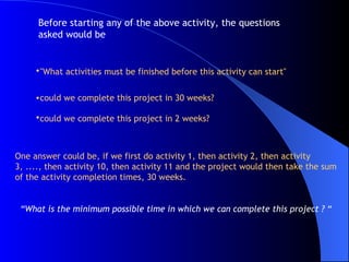 "What activities must be finished before this activity can start"   could we complete this project in 30 weeks?  could we complete this project in 2 weeks?   One answer could be, if we first do activity 1, then activity 2, then activity 3, ...., then activity 10, then activity 11 and the project would then take the sum of the activity completion times, 30 weeks. “ What is the minimum possible time in which we can complete this project ?   “ Before starting any of the above activity, the questions asked would be  