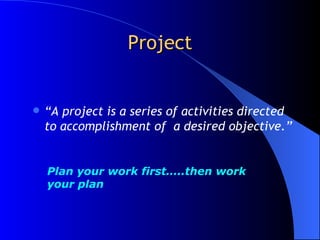 Project “ A project is a series of activities directed to accomplishment of  a desired objective.” Plan your work first…..then work your plan 