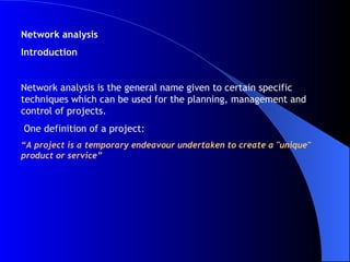 Network analysis Introduction Network analysis is the general name given to certain specific techniques which can be used for the planning, management and control of projects. One definition of a project: “ A project is a temporary endeavour undertaken to create a "unique" product or service” 