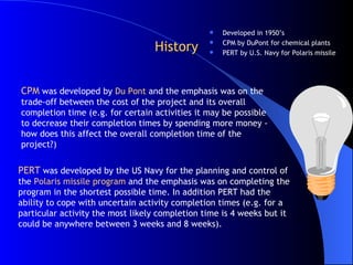 History Developed in 1950’s CPM by DuPont for chemical plants PERT by U.S. Navy for Polaris missile PERT  was developed by the US Navy for the planning and control of the  Polaris missile program  and the emphasis was on completing the program in the shortest possible time. In addition PERT had the ability to cope with uncertain activity completion times (e.g. for a particular activity the most likely completion time is 4 weeks but it could be anywhere between 3 weeks and 8 weeks).  CPM  was developed by  Du Pont  and the emphasis was on the trade-off between the cost of the project and its overall completion time (e.g. for certain activities it may be possible to decrease their completion times by spending more money - how does this affect the overall completion time of the project?)  