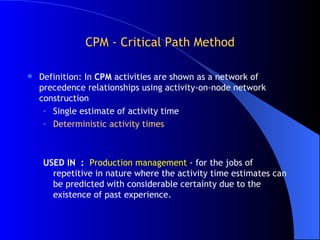 CPM - Critical Path Method Definition: In  CPM  activities are shown as a network of precedence relationships using activity-on-node network construction Single estimate of activity time Deterministic activity times USED IN  :  Production management  - for the jobs of repetitive in nature where the activity time estimates can be predicted with considerable certainty due to the existence of past experience. 