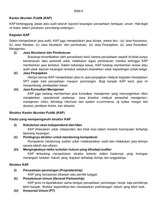 BAB II
Kantor Akuntan Publik (KAP)
KAP bertanggung jawab atas audit seluruh laporan keuangan perusahaan bertujuan umum. Hak legal
ini diatur dalam peraturan perundang-undangan.
Kegiatan KAP
Selain menyediakan jasa audit, KAP juga menyediakan jasa laiinya, antara lain : (a) Jasa Assurance,
(b) Jasa Atestasi, (c) Jasa Akuntansi dan pembukuan, (d) Jasa Perpajakan, (e) Jasa Konsultasi
Manajemen.
(i) Jasa Akuntansi dan Pembukuan
Biasanya dimanfaatkan oleh perusahaan kecil, karena perusahaan seperti itu tidak punya
kemampuan atau personel untuk melakukan tugas pembukuan mereka sehingga KAP
memberikan jasa tersebut. Dalam beberapa kasus, KAP kadang memberikan review atau
audit untuk laporan keuangan tersebut sebelum diserahkan untuk kepentingan pihak ketiga.
(ii) Jasa Perpajakan
Hampir semua KAP menyediakan jasa ini, jasa perpajakan meliputi kegiatan menyiapkan
SPT pajak baik perusahaan maupun perorangan. Bagi banyak KAP kecil, jasa ini
menyumbang pendapatan besar.
(iii) Jasa Konsultasi Manajemen
KAP juga kadang memberikan jasa konsultasi manajemen yang memungkinkan klien
menjalankan operasional usahanya. Jasa tersebut meliputi penasihat manajemen,
manajemen risiko, teknologi informasi dan system e-commerce, uji tuntas merger dan
akuisisi, penilaian bisnis, dan aktuaria.
Struktur Kantor Akuntan Publik (KAP)
Factor yang memperngaruhi struktur KAP
(i) Kebutuhan akan independensi dari klien
KAP diharuskan untuk independen dan tidak bias dalam menarik kesimpulan terhadap
laporang keuangan.
(ii) Pentingnya struktur untuk mendorong kompetensi
Kompetensi mendorong auditor untuk melaksanakan audit dan melakukan jasa lainnya
secara efektif dan efisien.
(iii) Mengingkatnya risiko tuntutan hukum yang dihadapi auditor
KAP terkadang menyediakan struktur tertentu dalam badannya yang bertugas
menangani tuntutan hukum yang diajukan terhadap dirinya dan anggotanya.
Struktur KAP
(i) Perusahaan perorangan (Proprietorship)
KAP yang beroperasi dibawah satu pemilik tunggal.
(ii) Persekutuan Umum (General Partnership)
KAP jenis ini diperlakukan sama dengan perusahaan perorangan hanya saja pemiliknya
lebih banyak. Sturktur kepemilikan lain menawarkan perlindungan hukum yang lebih baik.
(iii) Korporasi Umum (PT)
 