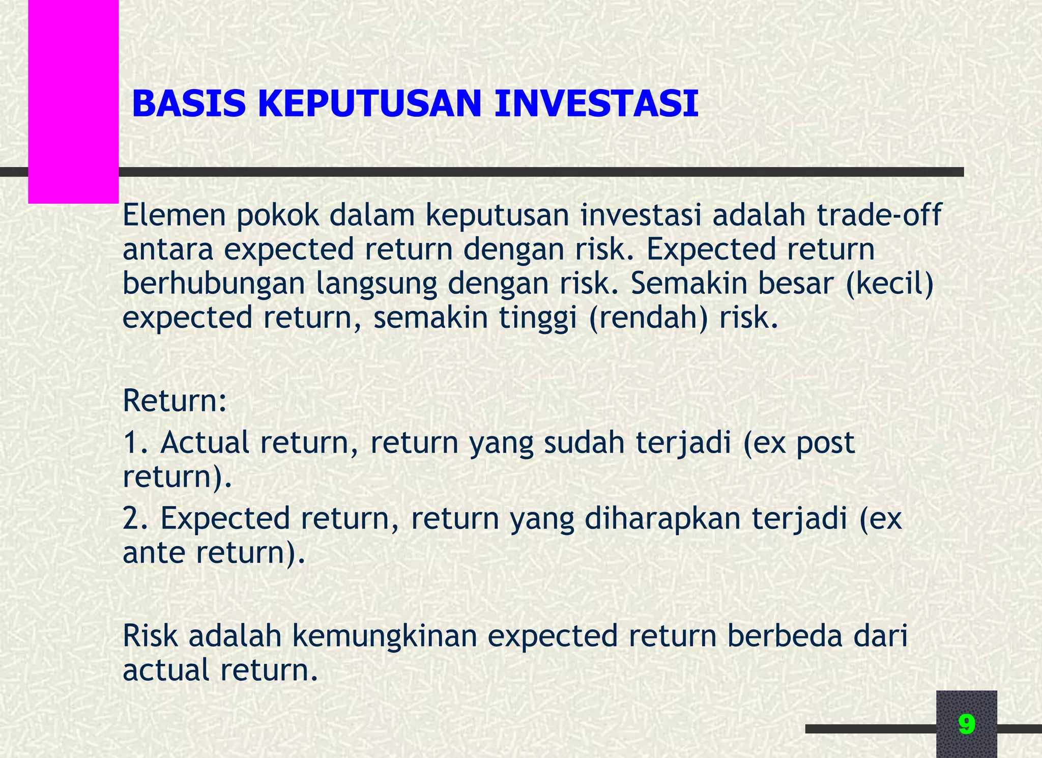 9
BASIS KEPUTUSAN INVESTASI
Elemen pokok dalam keputusan investasi adalah trade-off
antara expected return dengan risk. Expected return
berhubungan langsung dengan risk. Semakin besar (kecil)
expected return, semakin tinggi (rendah) risk.
Return:
1. Actual return, return yang sudah terjadi (ex post
return).
2. Expected return, return yang diharapkan terjadi (ex
ante return).
Risk adalah kemungkinan expected return berbeda dari
actual return.
 