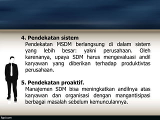 4. Pendekatan sistem
Pendekatan MSDM berlangsung di dalam sistem
yang lebih besar: yakni perusahaan. Oleh
karenanya, upaya SDM harus mengevaluasi andil
karyawan yang diberikan terhadap produktivtas
perusahaan.
5. Pendekatan proaktif.
Manajemen SDM bisa meningkatkan andilnya atas
karyawan dan organisasi dengan mangantisipasi
berbagai masalah sebelum kemunculannya.
 