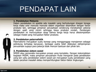 PENDAPAT LAIN
1. Pendekatan Mekanis
Dalam pendekatan ini apabila ada masalah yang berhubungan dnegan tenaga
kerja maka unsr manusia manusia dalam organisasi disamakan dengan factor
produksi lain, sehingga pimpinan perusahaan cenderung menekankan pekerja
dengan upah yang minim sehingga biaya produksi rendah. Pandangan
pendekatan ini menunjukkan sikap bahwa tenga kerja harus dikelompokkan
sebagai modal yang merupakan faktor produksi.
2. Pendekatan paternalistik
Paternalisme merupakan suatu konsep yang mengganggap manajemen sebagai
pelindung terhadap karyawan, berbagai usaha telah dilakukan olehpimpinan
perusahaan supaya para pekerja tidak mencari bantuan dari pihak lain.
3. Pendekatan sistem sosial
SMDM atau personalia merupakan proses yang kompleks. Dengan kekomplekan
kegiatan MSDM, maka pimpinan perusahaan mulai mengarah pada pendekatan
yang lain yaitu pendekatan sistem sosial yan merupakan suatu pendekatan yang
dalam pecahan masalah slelau memperhitungkan faktor-faktor lingkungan.
14
 