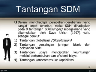 Tantangan SDM
 Dalam menghadapi perubahan-perubahan yang
sangat cepat tersebut, maka SDM dihadapkan
pada 8 tantangan (Challenges) sebagaimana yang
dikemukakan oleh Dave Ulrich (1997) yaitu
sebagai berikut:
1) Tantangan globalisasi (Globalization)
2) Tantangan persaingan jaringan bisnis dan
pelayanan SDM
3) Tantangan upaya menciptakan keuntungan
melalui pertumbuhan dan efisiensi biaya.
4) Tantangan konsentarasi ke kapabilitas
19
@masH
 
