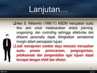 Lanjutan…
Alex S. Nitisemito (1996:11) MSDM merupakan suatu
ilmu seni untuk melaksanakan antara planning,
oraganizing, dan controlling sehingga efektivitas dan
efisiensi personalia dapat ditingkatkan semaksimal
mungin dalam pencapaian tujuan.
Jadi manajemen sumber daya manusia merupakan
suatu proses perencanaan, pengorganisan,
pelaksanaan dan pengendalian agar tujuan dapat
tercapai dengan efetif dan efisien.
3
@masH
@masH
 