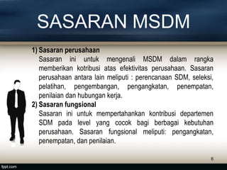 SASARAN MSDM
1) Sasaran perusahaan
Sasaran ini untuk mengenali MSDM dalam rangka
memberikan kotribusi atas efektivitas perusahaan. Sasaran
perusahaan antara lain meliputi : perencanaan SDM, seleksi,
pelatihan, pengembangan, pengangkatan, penempatan,
penilaian dan hubungan kerja.
2) Sasaran fungsional
Sasaran ini untuk mempertahankan kontribusi departemen
SDM pada level yang cocok bagi berbagai kebutuhan
perusahaan. Sasaran fungsional meliputi: pengangkatan,
penempatan, dan penilaian.
6
 