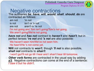 Negative contractions 
The auxiliaries be, have, will, would, shall, should, do are 
contracted as follows: 
am not 'm not...