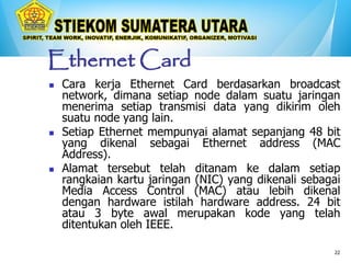 22
Ethernet Card
 Cara kerja Ethernet Card berdasarkan broadcast
network, dimana setiap node dalam suatu jaringan
menerima setiap transmisi data yang dikirim oleh
suatu node yang lain.
 Setiap Ethernet mempunyai alamat sepanjang 48 bit
yang dikenal sebagai Ethernet address (MAC
Address).
 Alamat tersebut telah ditanam ke dalam setiap
rangkaian kartu jaringan (NIC) yang dikenali sebagai
Media Access Control (MAC) atau lebih dikenal
dengan hardware istilah hardware address. 24 bit
atau 3 byte awal merupakan kode yang telah
ditentukan oleh IEEE.
 