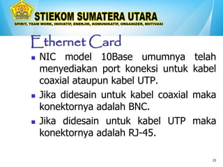 23
Ethernet Card
 NIC model 10Base umumnya telah
menyediakan port koneksi untuk kabel
coaxial ataupun kabel UTP.
 Jika didesain untuk kabel coaxial maka
konektornya adalah BNC.
 Jika didesain untuk kabel UTP maka
konektornya adalah RJ-45.
 