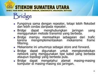 26
Bridge
 Fungsinya sama dengan repeater, tetapi lebih fleksibel
dan lebih cerdas daripada repeater.
 Bridge dapat menghubungkan jaringan yang
menggunakan metode transmisi yang berbeda.
 Bridge mampu memisahkan sebagaian dari trafic
karena mengimplementasikan mekanisme frame
filtering.
 Mekanisme ini umumnya sebagai store and forward.
 Bridge dapat digunakan untuk mengkoneksikan
network yang menggunakan tipe kabel yang berbeda
ataupun topologi yang berbeda pula.
 Bridge dapat mengetahui alamat masing-masing
komputer di masing-masing sisi jaringan.
 