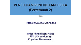 PENELITIAN PENDIDIKAN FISIKA
(Pertemuan 2)
Oleh:
MISBAHUL JANNAH, M.Pd, PhD
Prodi Pendidikan Fisika
FTK UIN Ar-Raniry
Kopelma Darussalam
 