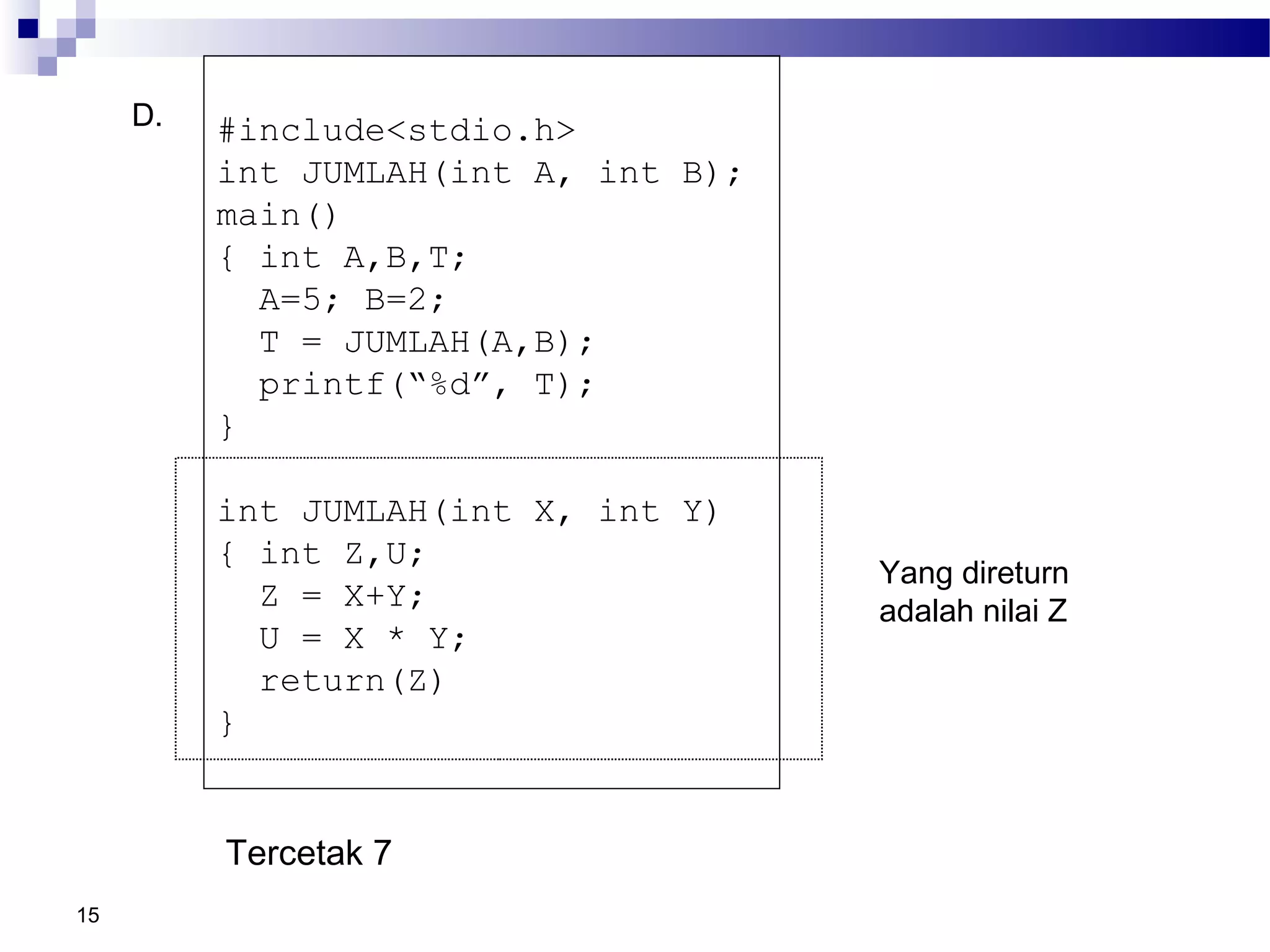 15
D. #include<stdio.h>
int JUMLAH(int A, int B);
main()
{ int A,B,T;
A=5; B=2;
T = JUMLAH(A,B);
printf(“%d”, T);
}
int JUMLAH(int X, int Y)
{ int Z,U;
Z = X+Y;
U = X * Y;
return(Z)
}
Tercetak 7
Yang direturn
adalah nilai Z
 