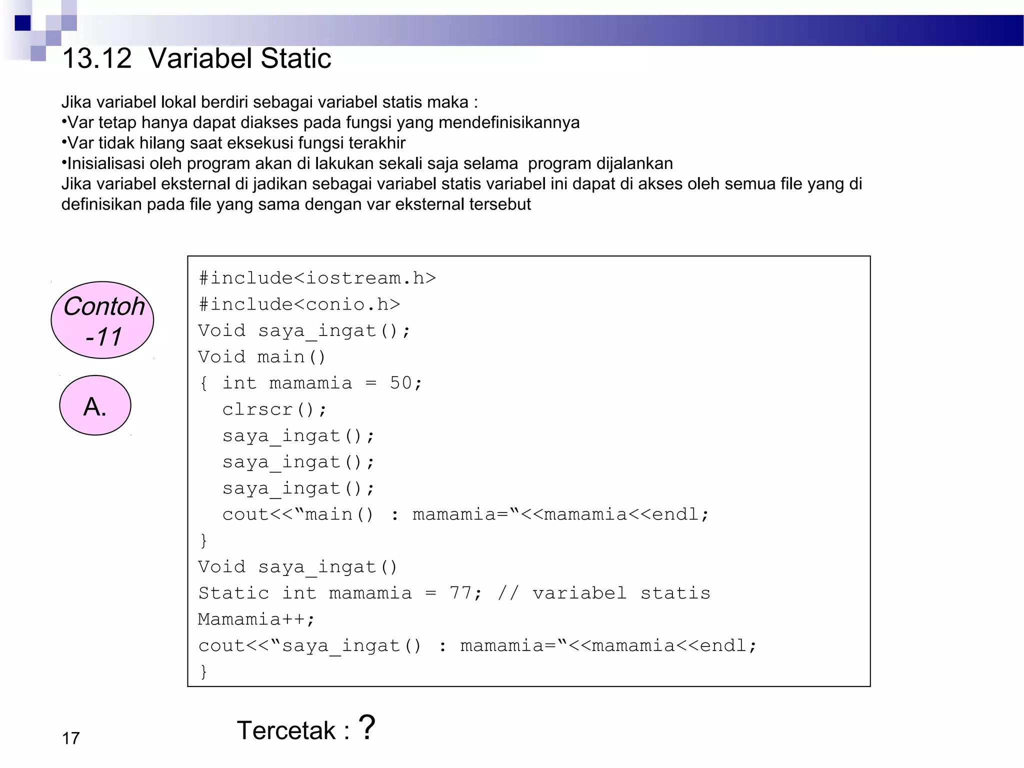 17
Contoh
-11
#include<iostream.h>
#include<conio.h>
Void saya_ingat();
Void main()
{ int mamamia = 50;
clrscr();
saya_ingat();
saya_ingat();
saya_ingat();
cout<<“main() : mamamia=“<<mamamia<<endl;
}
Void saya_ingat()
Static int mamamia = 77; // variabel statis
Mamamia++;
cout<<“saya_ingat() : mamamia=“<<mamamia<<endl;
}
A.
Tercetak : ?
13.12 Variabel Static
Jika variabel lokal berdiri sebagai variabel statis maka :
•Var tetap hanya dapat diakses pada fungsi yang mendefinisikannya
•Var tidak hilang saat eksekusi fungsi terakhir
•Inisialisasi oleh program akan di lakukan sekali saja selama program dijalankan
Jika variabel eksternal di jadikan sebagai variabel statis variabel ini dapat di akses oleh semua file yang di
definisikan pada file yang sama dengan var eksternal tersebut
 