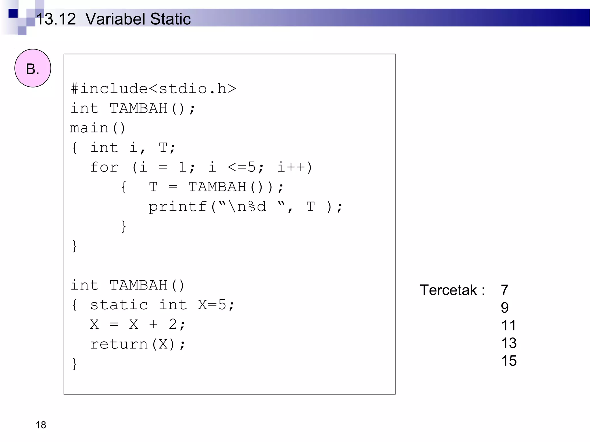18
#include<stdio.h>
int TAMBAH();
main()
{ int i, T;
for (i = 1; i <=5; i++)
{ T = TAMBAH());
printf(“n%d “, T );
}
}
int TAMBAH()
{ static int X=5;
X = X + 2;
return(X);
}
B.
Tercetak : 7
9
11
13
15
13.12 Variabel Static
 