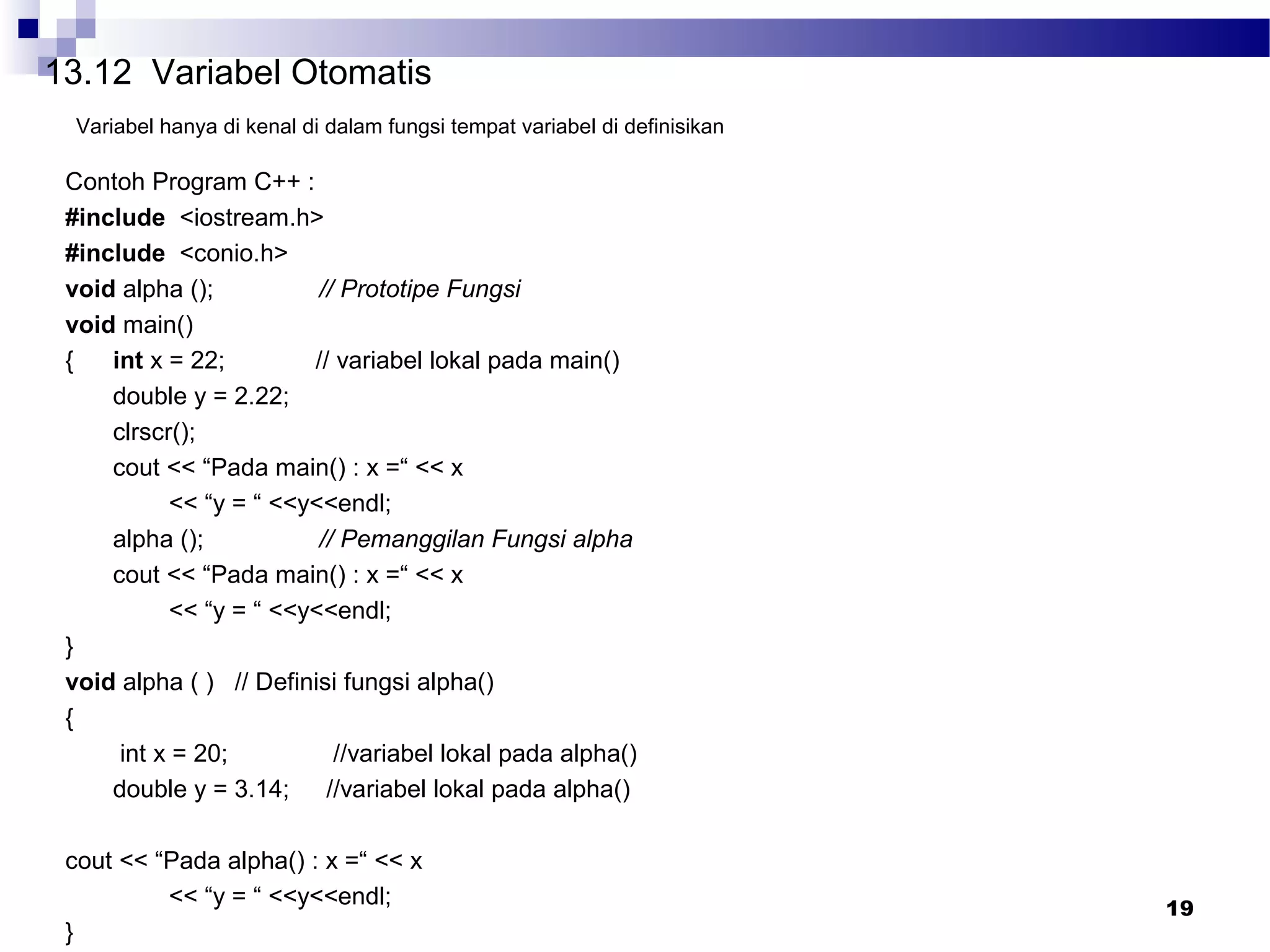 19
13.12 Variabel Otomatis
Variabel hanya di kenal di dalam fungsi tempat variabel di definisikan
Contoh Program C++ :
#include <iostream.h>
#include <conio.h>
void alpha (); // Prototipe Fungsi
void main()
{ int x = 22; // variabel lokal pada main()
double y = 2.22;
clrscr();
cout << “Pada main() : x =“ << x
<< “y = “ <<y<<endl;
alpha (); // Pemanggilan Fungsi alpha
cout << “Pada main() : x =“ << x
<< “y = “ <<y<<endl;
}
void alpha ( ) // Definisi fungsi alpha()
{
int x = 20; //variabel lokal pada alpha()
double y = 3.14; //variabel lokal pada alpha()
cout << “Pada alpha() : x =“ << x
<< “y = “ <<y<<endl;
}
 