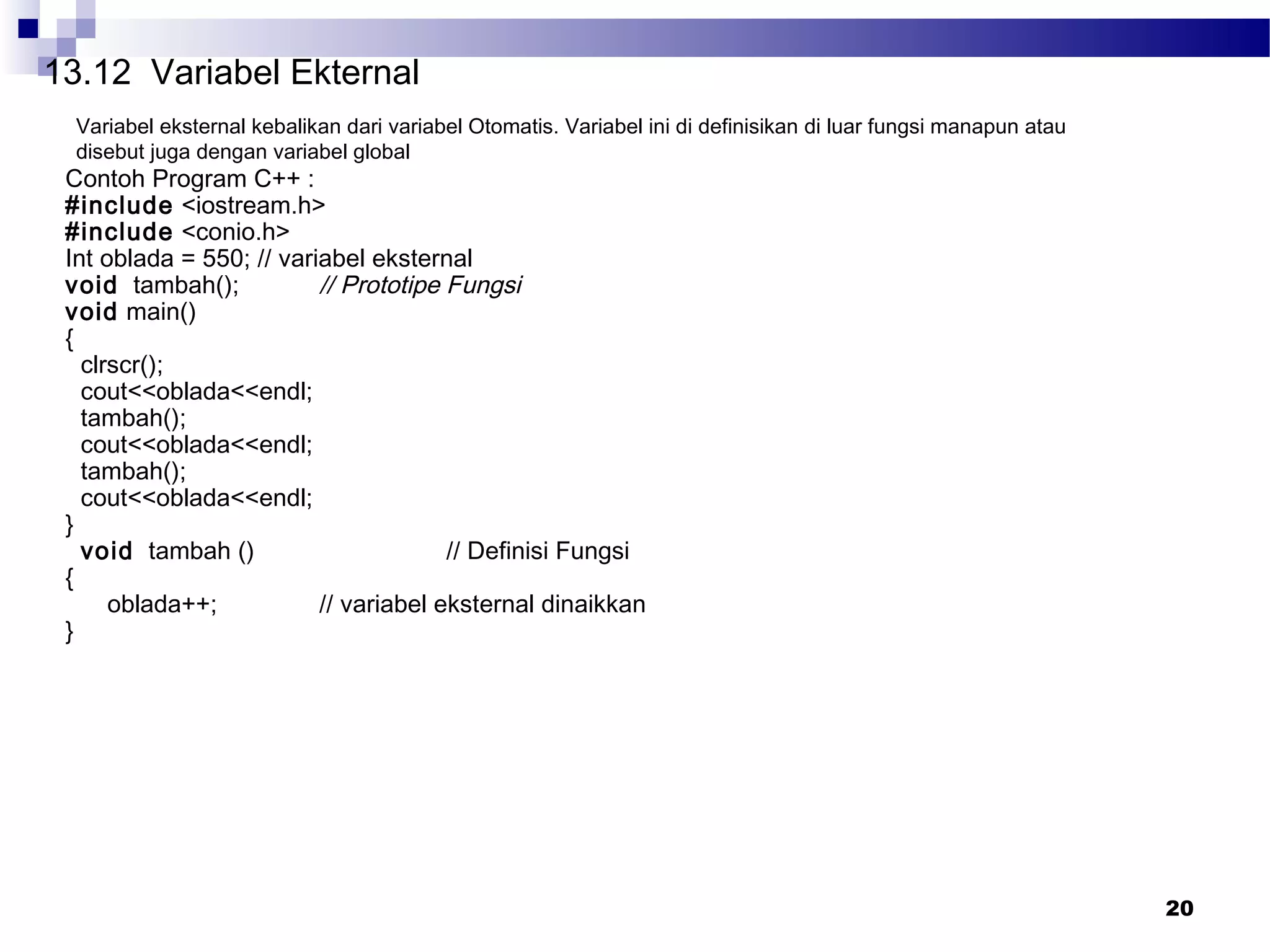 20
13.12 Variabel Ekternal
Variabel eksternal kebalikan dari variabel Otomatis. Variabel ini di definisikan di luar fungsi manapun atau
disebut juga dengan variabel global
Contoh Program C++ :
#include <iostream.h>
#include <conio.h>
Int oblada = 550; // variabel eksternal
void tambah(); // Prototipe Fungsi
void main()
{
clrscr();
cout<<oblada<<endl;
tambah();
cout<<oblada<<endl;
tambah();
cout<<oblada<<endl;
}
void tambah () // Definisi Fungsi
{
oblada++; // variabel eksternal dinaikkan
}
 