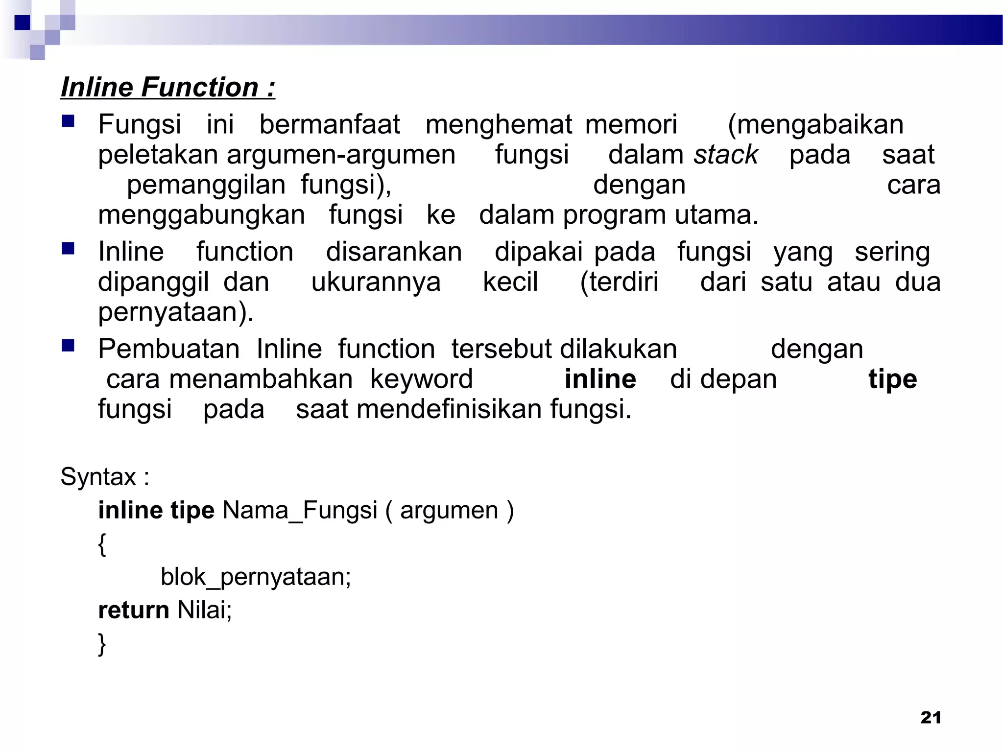 21
Inline Function :
 Fungsi ini bermanfaat menghemat memori (mengabaikan
peletakan argumen-argumen fungsi dalam stack pada saat
pemanggilan fungsi), dengan cara
menggabungkan fungsi ke dalam program utama.
 Inline function disarankan dipakai pada fungsi yang sering
dipanggil dan ukurannya kecil (terdiri dari satu atau dua
pernyataan).
 Pembuatan Inline function tersebut dilakukan dengan
cara menambahkan keyword inline di depan tipe
fungsi pada saat mendefinisikan fungsi.
Syntax :
inline tipe Nama_Fungsi ( argumen )
{
blok_pernyataan;
return Nilai;
}
 